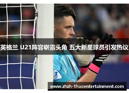 英格兰 U21阵容崭露头角 五大新星球员引发热议 英格兰 U21阵容崭露头角 五大新星球员引发热议