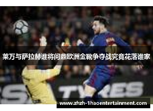 莱万与萨拉赫谁将问鼎欧洲金靴争夺战究竟花落谁家 莱万与萨拉赫谁将问鼎欧洲金靴争夺战究竟花落谁家