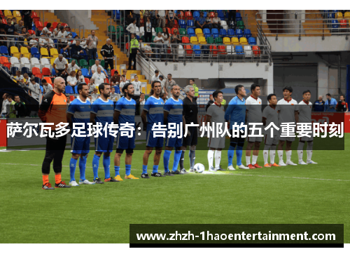 萨尔瓦多足球传奇：告别广州队的五个重要时刻