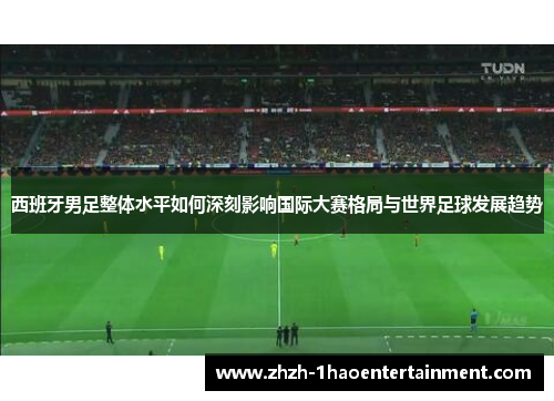 西班牙男足整体水平如何深刻影响国际大赛格局与世界足球发展趋势 西班牙男足整体水平如何深刻影响国际大赛格局与世界足球发展趋势