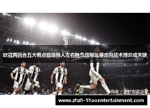 欧冠两回合五大看点临场换人左右胜负改写比赛走向战术博弈成关键