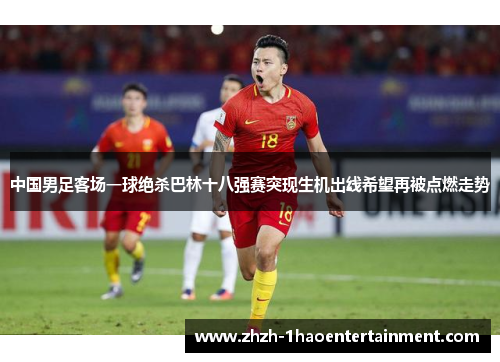 中国男足客场一球绝杀巴林十八强赛突现生机出线希望再被点燃走势
